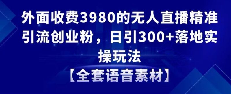 外面收费3980的无人直播精准引流创业粉，日引300+落地实操玩法【全套语音素材】跨境课程-外贸教程-精品网课-电商运营课库课堂