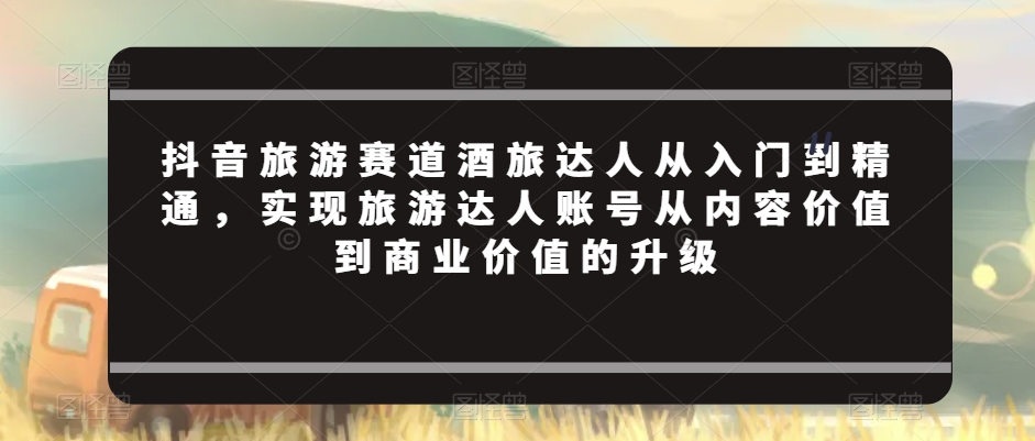 抖音旅游赛道酒旅达人从入门到精通，实现旅游达人账号从内容价值到商业价值的升级跨境课程-外贸教程-精品网课-电商运营课库课堂
