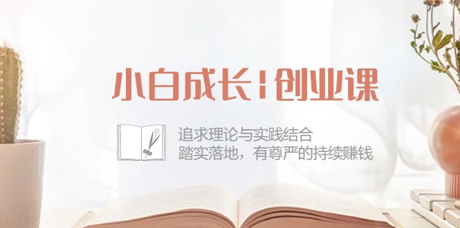 小白成长创业课：追求理论与实践结合，踏实落地，有尊严的持续赚钱（42节）跨境课程-外贸教程-精品网课-电商运营课库课堂