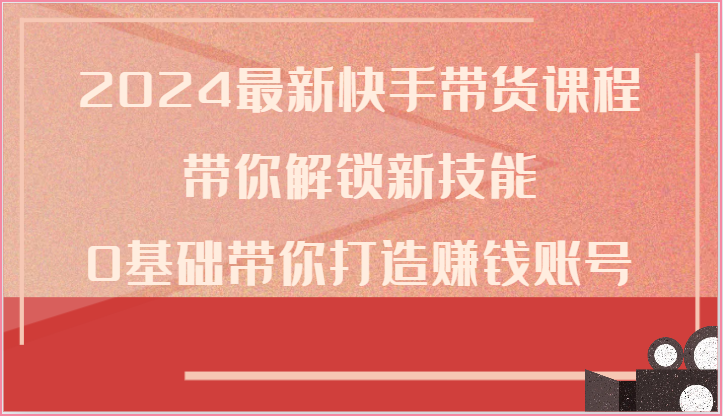 2024最新快手带货课程，带你解锁新技能，0基础带你打造赚钱账号跨境课程-外贸教程-精品网课-电商运营课库课堂