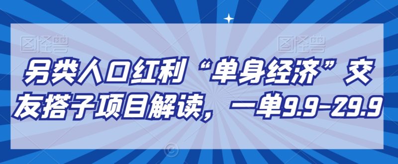 另类人口红利“单身经济”交友搭子项目解读,一单9.9-29.9跨境课程-外贸教程-精品网课-电商运营课库课堂