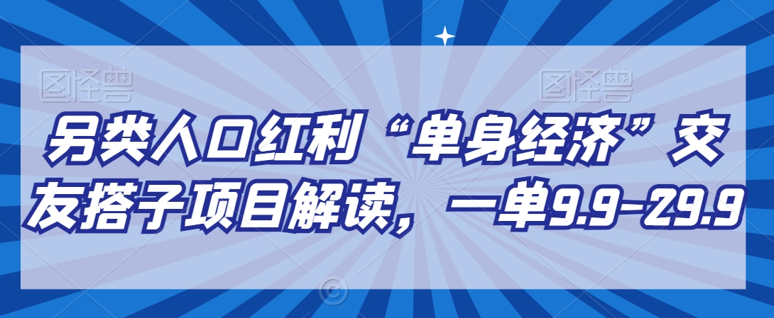 另类人口红利“单身经济”交友搭子项目解读，一单9.9-29.9跨境课程-外贸教程-精品网课-电商运营课库课堂
