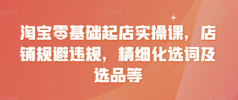 淘宝零基础起店实操课，店铺规避违规，精细化选词及选品等跨境课程-外贸教程-精品网课-电商运营课库课堂