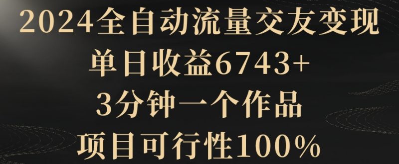 2024全自动流量交友变现，单日收益6743+，3分钟一个作品，项目可行性100%跨境课程-外贸教程-精品网课-电商运营课库课堂