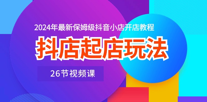 抖店起店玩法，2024年最新保姆级抖音小店开店教程（26节视频课）跨境课程-外贸教程-精品网课-电商运营课库课堂
