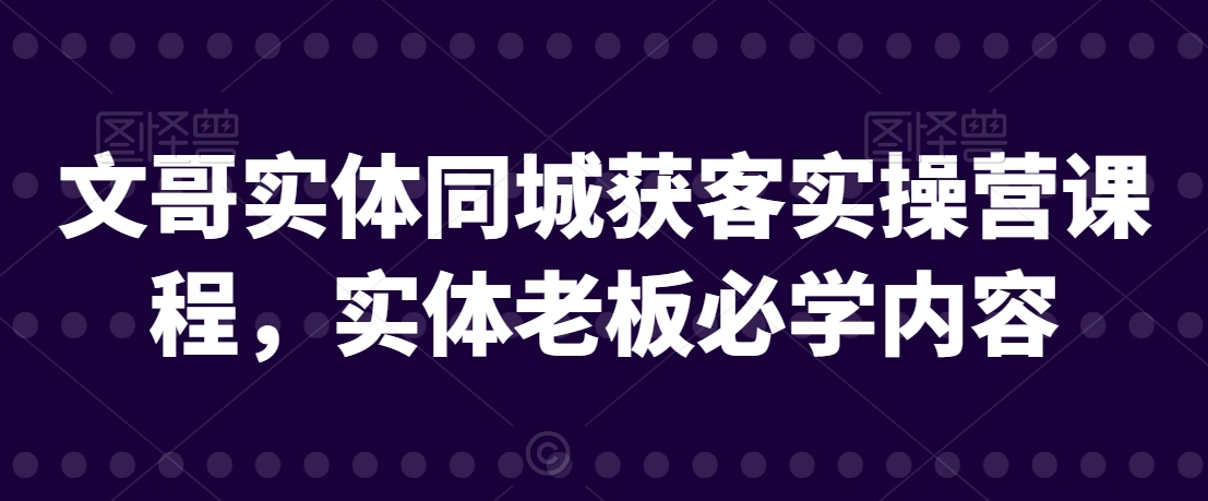 文哥实体同城获客实操营课程，实体老板必学内容跨境课程-外贸教程-精品网课-电商运营课库课堂