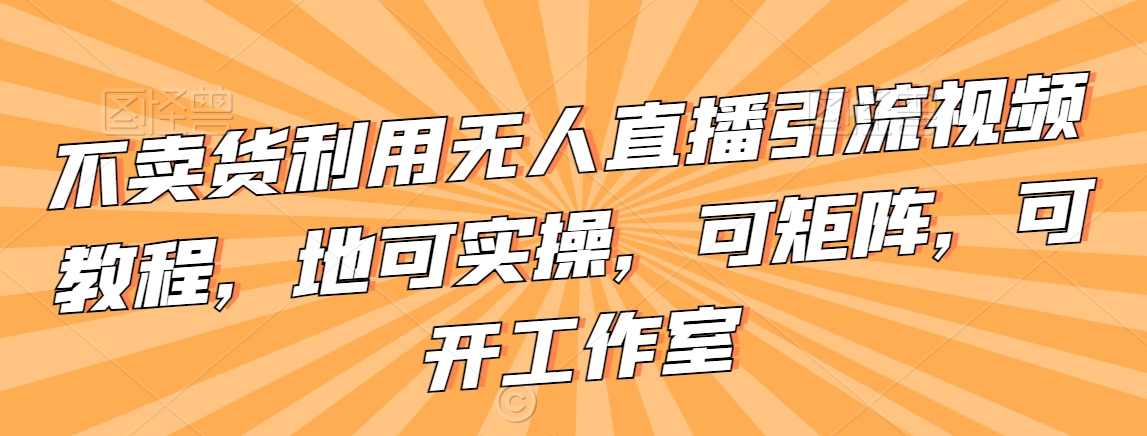 不卖货利用无人直播引流视频教程，地可实操，可矩阵，可开工作室跨境课程-外贸教程-精品网课-电商运营课库课堂
