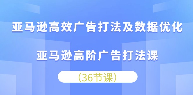 亚马逊高效广告打法及数据优化，亚马逊高阶广告打法课（36节）跨境课程-外贸教程-精品网课-电商运营课库课堂