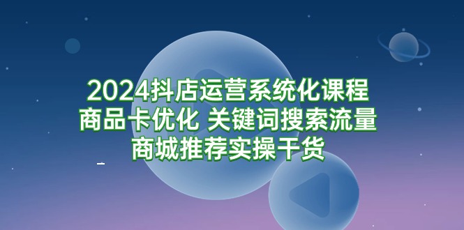 2024抖店运营系统化课程：商品卡优化 关键词搜索流量商城推荐实操干货跨境课程-外贸教程-精品网课-电商运营课库课堂