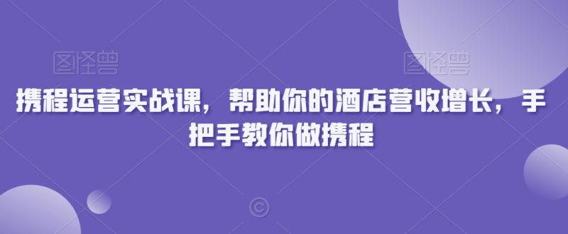 携程运营实战课,帮助你的酒店营收增长,手把手教你做携程跨境课程-外贸教程-精品网课-电商运营课库课堂