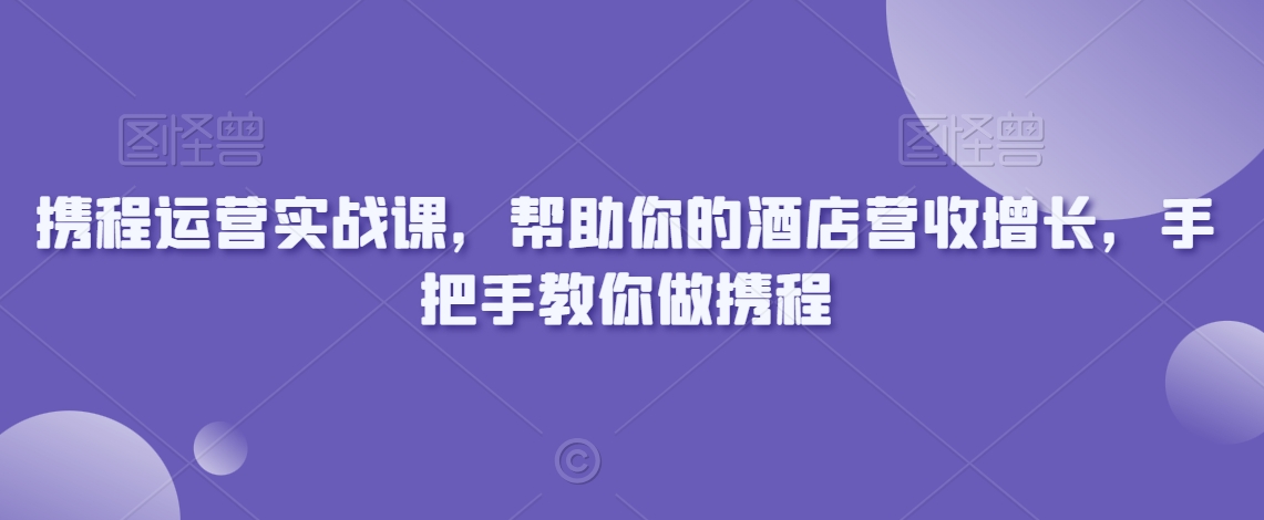 携程运营实战课，帮助你的酒店营收增长，手把手教你做携程跨境课程-外贸教程-精品网课-电商运营课库课堂