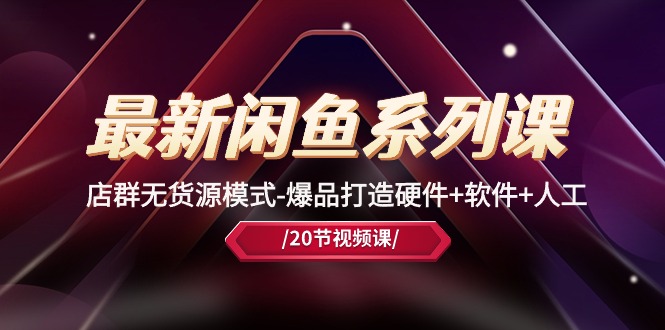 最新闲鱼系列课，店群无货源模式-爆品打造硬件+软件+人工（20节课）跨境课程-外贸教程-精品网课-电商运营课库课堂