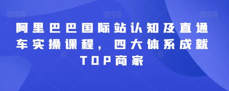 阿里巴巴国际站认知及直通车实操课程，四大体系成就TOP商家跨境课程-外贸教程-精品网课-电商运营课库课堂