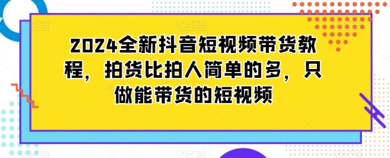 2024全新抖音短视频带货教程,拍货比拍人简单的多,只做能带货的短视频跨境课程-外贸教程-精品网课-电商运营课库课堂