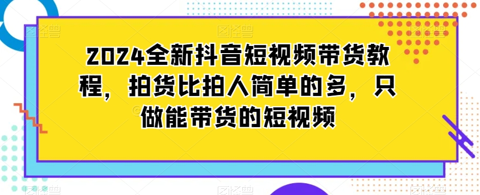 2024全新抖音短视频带货教程，拍货比拍人简单的多，只做能带货的短视频跨境课程-外贸教程-精品网课-电商运营课库课堂