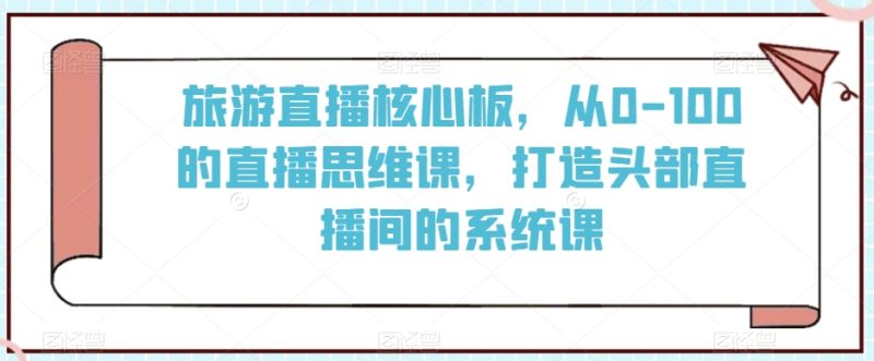 旅游直播核心板，从0-100的直播思维课，打造头部直播间的系统课跨境课程-外贸教程-精品网课-电商运营课库课堂