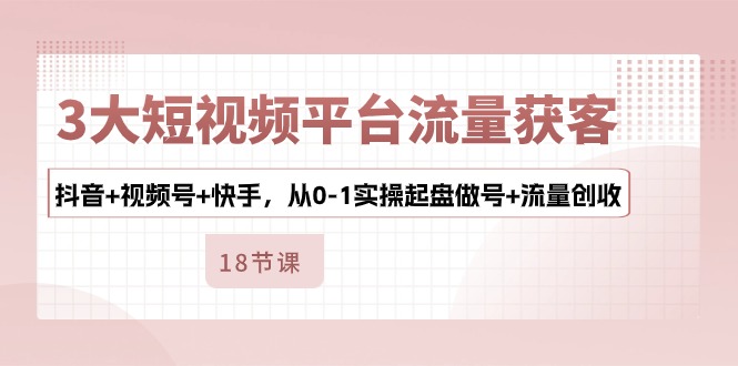 3大短视频平台流量获客，抖音+视频号+快手，从0-1实操起盘做号+流量创收跨境课程-外贸教程-精品网课-电商运营课库课堂