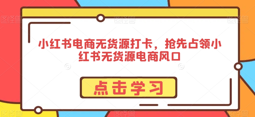 小红书电商无货源打卡，抢先占领小红书无货源电商风口跨境课程-外贸教程-精品网课-电商运营课库课堂