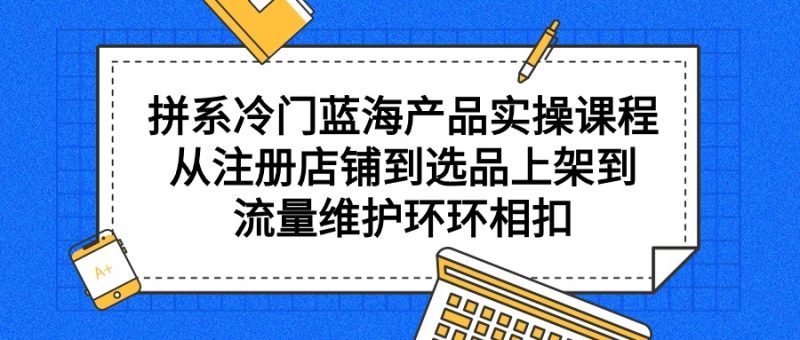 拼系冷门蓝海产品实操课程，从注册店铺到选品上架到流量维护环环相扣跨境课程-外贸教程-精品网课-电商运营课库课堂