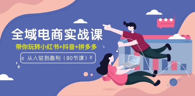全域电商实战课：从入驻到盈利，带你玩转小红书+抖音+拼多多（80节课）跨境课程-外贸教程-精品网课-电商运营课库课堂