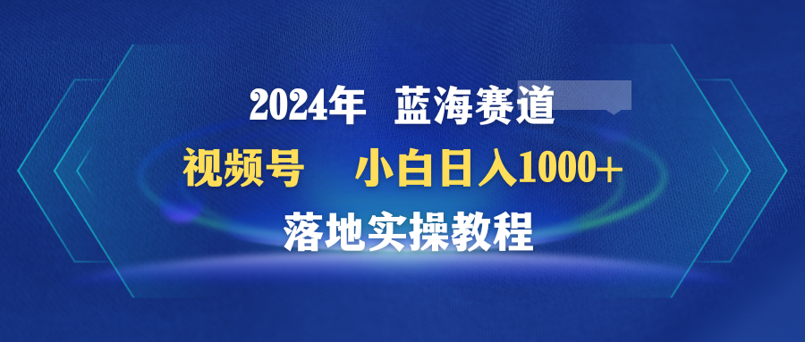 2024年蓝海赛道 视频号  小白日入1000+ 落地实操教程跨境课程-外贸教程-精品网课-电商运营课库课堂