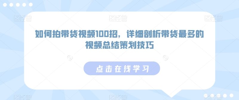 如何拍带货视频100招,详细剖析带货最多的视频总结策划技巧跨境课程-外贸教程-精品网课-电商运营课库课堂