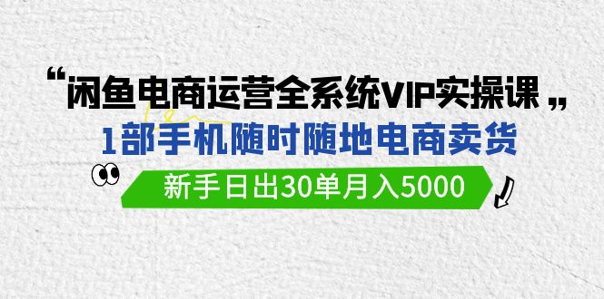 闲鱼电商运营全系统VIP实战课，1部手机随时随地卖货，新手日出30单月入5000跨境课程-外贸教程-精品网课-电商运营课库课堂