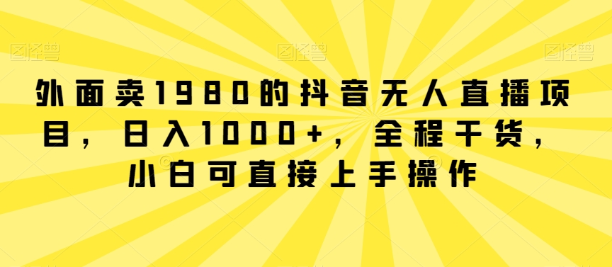 外面卖1980的抖音无人直播项目，日入1000+，全程干货，小白可直接上手操作跨境课程-外贸教程-精品网课-电商运营课库课堂