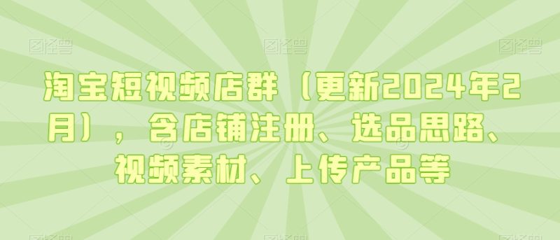 淘宝短视频店群(更新2024年2月),含店铺注册、选品思路、视频素材、上传产品等跨境课程-外贸教程-精品网课-电商运营课库课堂