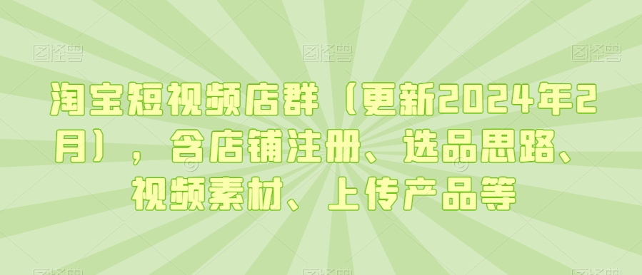 淘宝短视频店群（更新2024年2月），含店铺注册、选品思路、视频素材、上传产品等跨境课程-外贸教程-精品网课-电商运营课库课堂