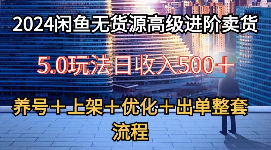2024闲鱼无货源高级进阶卖货5.0，养号＋选品＋上架＋优化＋出单整套流程跨境课程-外贸教程-精品网课-电商运营课库课堂