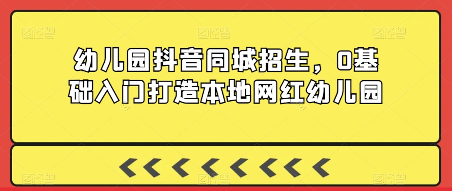 幼儿园抖音同城招生，0基础入门打造本地网红幼儿园跨境课程-外贸教程-精品网课-电商运营课库课堂