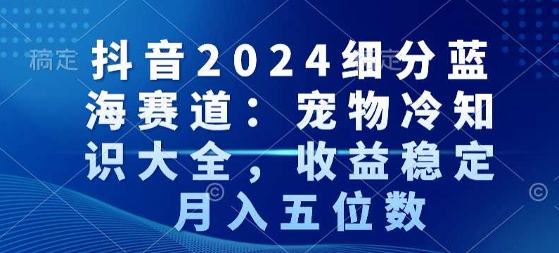 抖音2024细分蓝海赛道：宠物冷知识大全，收益稳定，月入五位数跨境课程-外贸教程-精品网课-电商运营课库课堂