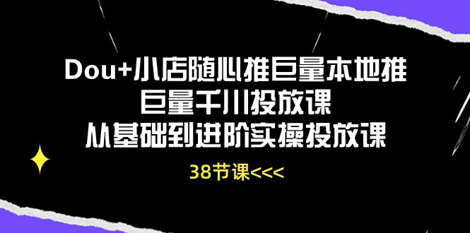 Dou+小店随心推巨量本地推巨量千川投放课，从基础到进阶实操投放课（38节）跨境课程-外贸教程-精品网课-电商运营课库课堂