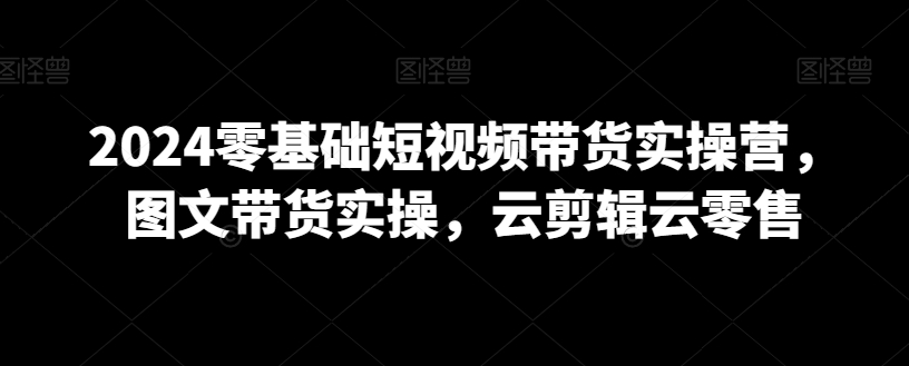 2024零基础短视频带货实操营，图文带货实操，云剪辑云零售跨境课程-外贸教程-精品网课-电商运营课库课堂