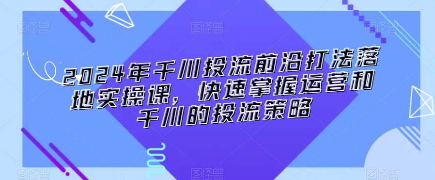 2024年千川投流前沿打法落地实操课，快速掌握运营和千川的投流策略跨境课程-外贸教程-精品网课-电商运营课库课堂