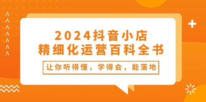 2024抖音小店精细化运营百科全书：让你听得懂，学得会，能落地（34节课）跨境课程-外贸教程-精品网课-电商运营课库课堂