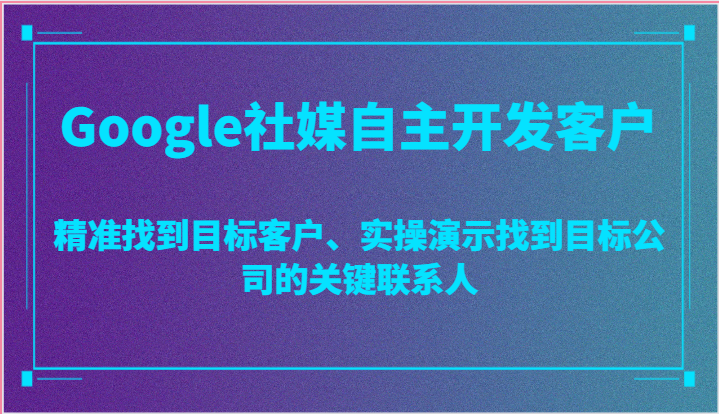 Google社媒自主开发客户，精准找到目标客户、实操演示找到目标公司的关键联系人跨境课程-外贸教程-精品网课-电商运营课库课堂