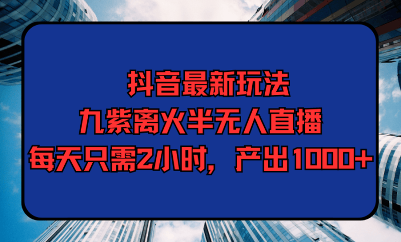 抖音最新玩法，九紫离火半无人直播，每天只需2小时，产出1000+跨境课程-外贸教程-精品网课-电商运营课库课堂