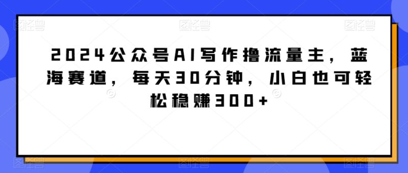 2024公众号AI写作撸流量主，蓝海赛道，每天30分钟，小白也可轻松稳赚300+跨境课程-外贸教程-精品网课-电商运营课库课堂