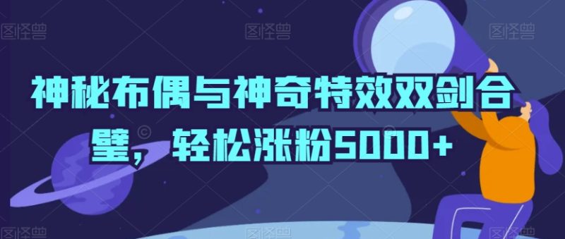 神秘布偶与神奇特效双剑合璧，轻松涨粉5000+跨境课程-外贸教程-精品网课-电商运营课库课堂