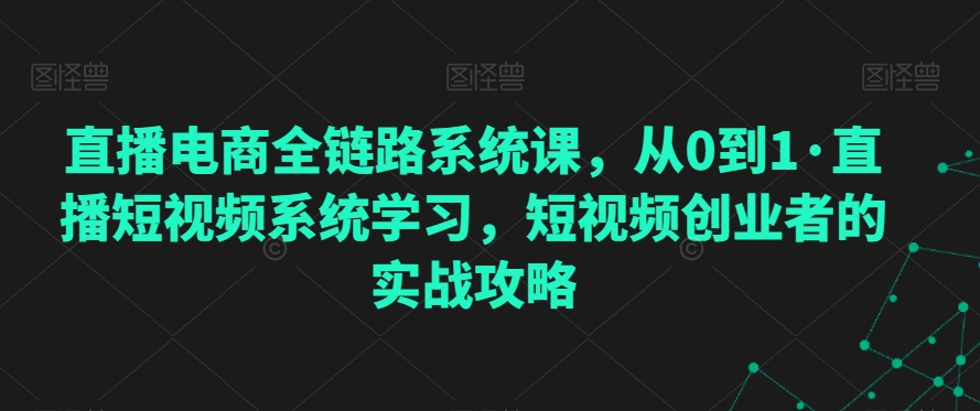 直播电商全链路系统课，从0到1·直播短视频系统学习，短视频创业者的实战攻略跨境课程-外贸教程-精品网课-电商运营课库课堂