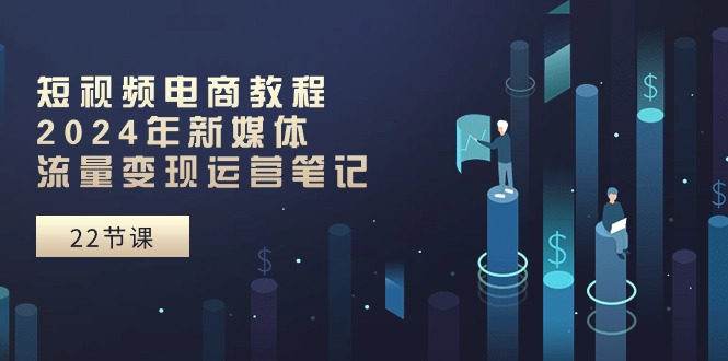 短视频电商教程：2024年新媒体流量变现运营笔记（25节课）跨境课程-外贸教程-精品网课-电商运营课库课堂