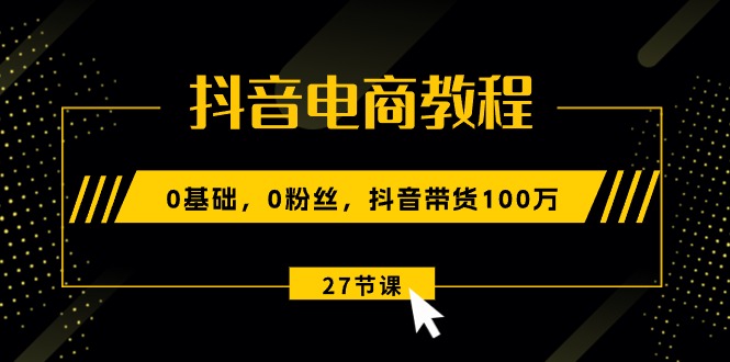 抖音电商教程：0基础，0粉丝，抖音带货100万（27节视频课）跨境课程-外贸教程-精品网课-电商运营课库课堂