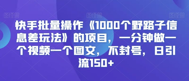 快手批量操作《1000个野路子信息差玩法》的项目，一分钟做一个视频一个图文，不封号，日引流150+跨境课程-外贸教程-精品网课-电商运营课库课堂