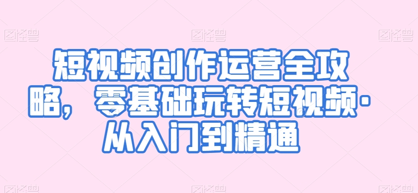 短视频创作运营全攻略，零基础玩转短视频·从入门到精通跨境课程-外贸教程-精品网课-电商运营课库课堂