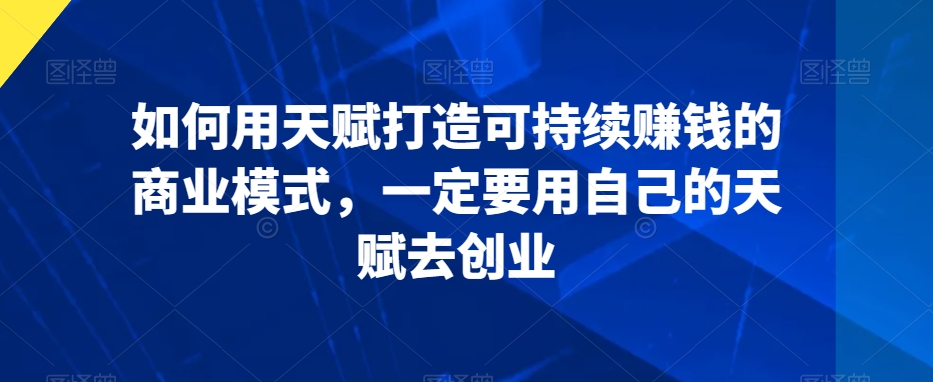 如何用天赋打造可持续赚钱的商业模式，一定要用自己的天赋去创业跨境课程-外贸教程-精品网课-电商运营课库课堂