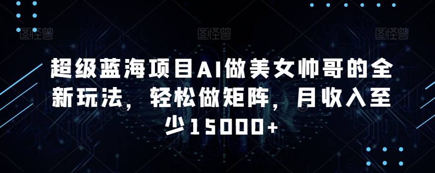 超级蓝海项目AI做美女帅哥的全新玩法，轻松做矩阵，月收入至少15000+跨境课程-外贸教程-精品网课-电商运营课库课堂