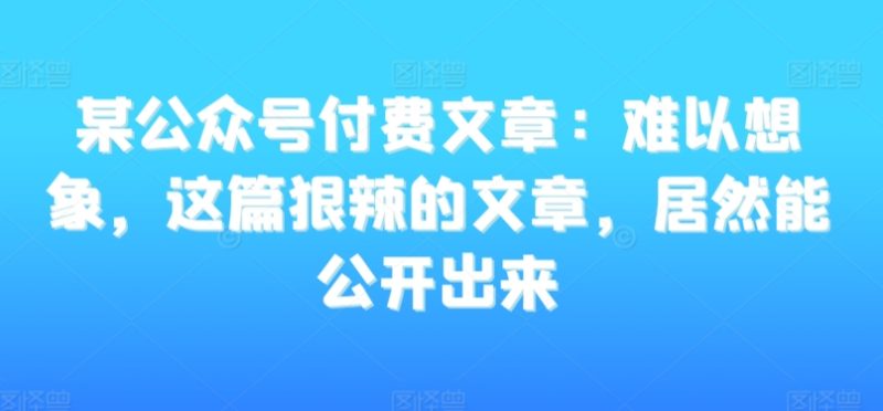 某公众号付费文章：难以想象，这篇狠辣的文章，居然能公开出来跨境课程-外贸教程-精品网课-电商运营课库课堂