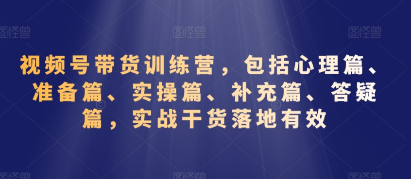 视频号带货训练营，包括心理篇、准备篇、实操篇、补充篇、答疑篇，实战干货落地有效跨境课程-外贸教程-精品网课-电商运营课库课堂